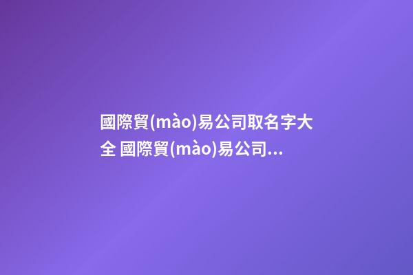 國際貿(mào)易公司取名字大全 國際貿(mào)易公司取什么名字好